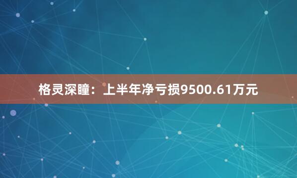格灵深瞳：上半年净亏损9500.61万元