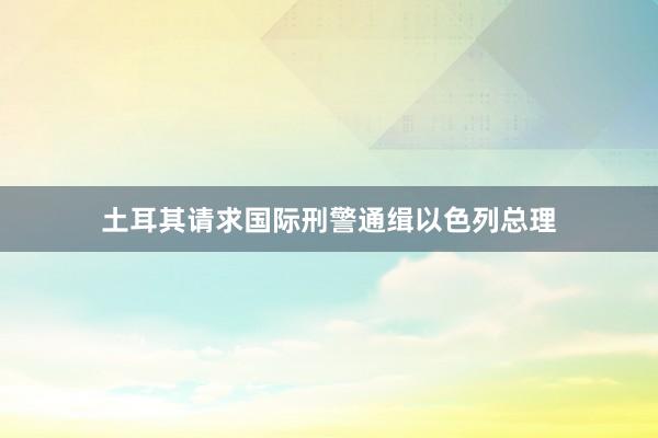 土耳其请求国际刑警通缉以色列总理