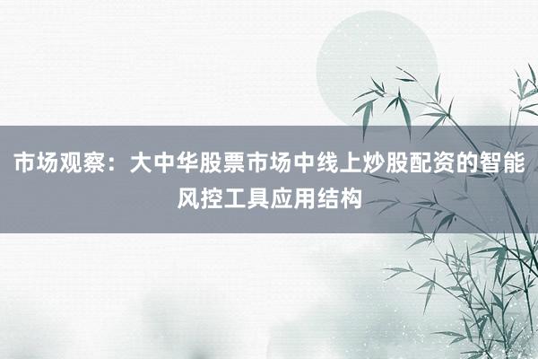市场观察：大中华股票市场中线上炒股配资的智能风控工具应用结构