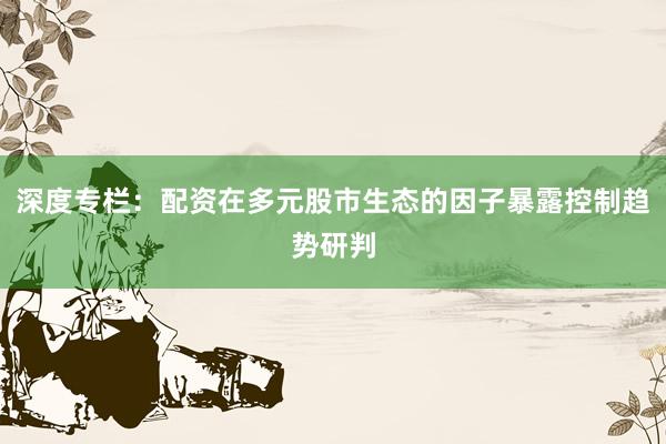 深度专栏：配资在多元股市生态的因子暴露控制趋势研判