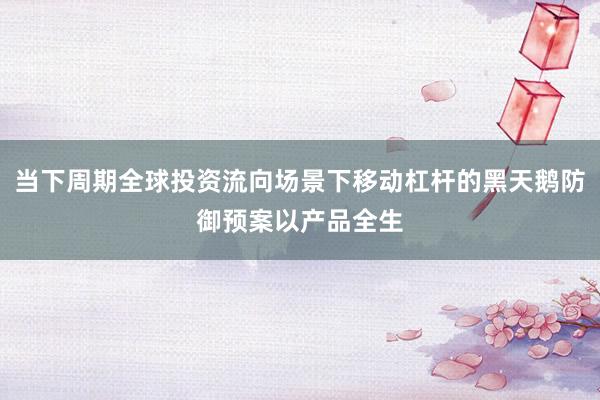 当下周期全球投资流向场景下移动杠杆的黑天鹅防御预案以产品全生