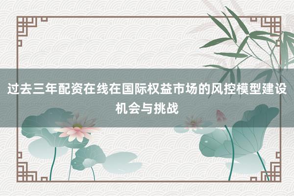过去三年配资在线在国际权益市场的风控模型建设机会与挑战