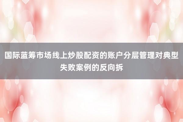 国际蓝筹市场线上炒股配资的账户分层管理对典型失败案例的反向拆
