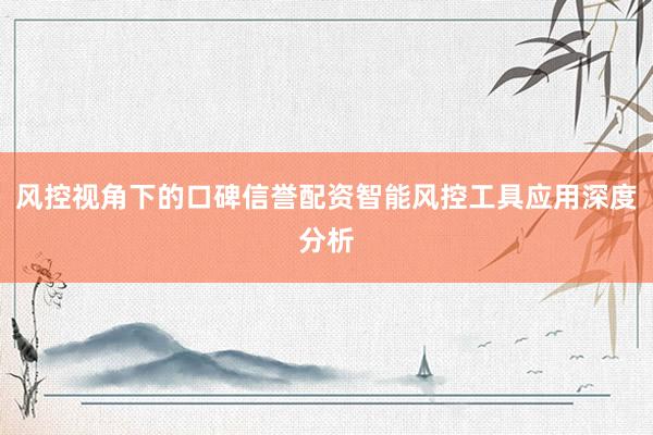 风控视角下的口碑信誉配资智能风控工具应用深度分析