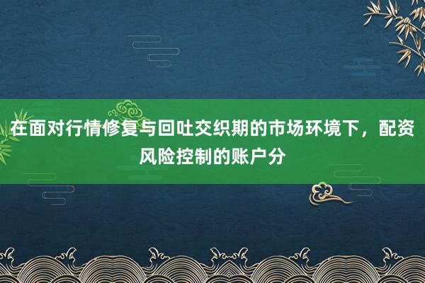 在面对行情修复与回吐交织期的市场环境下，配资风险控制的账户分