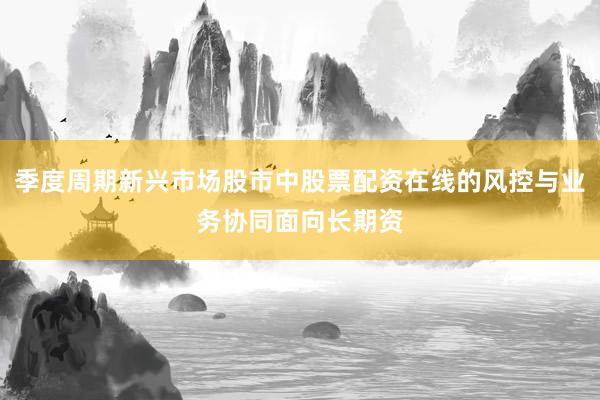 季度周期新兴市场股市中股票配资在线的风控与业务协同面向长期资