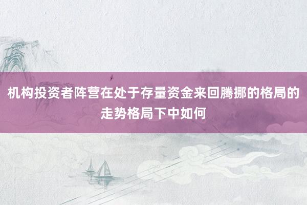 机构投资者阵营在处于存量资金来回腾挪的格局的走势格局下中如何