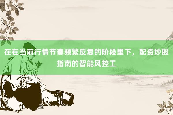 在在当前行情节奏频繁反复的阶段里下，配资炒股指南的智能风控工