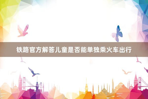 铁路官方解答儿童是否能单独乘火车出行