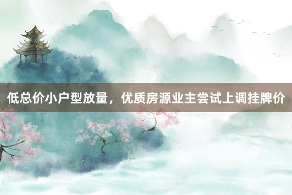 低总价小户型放量，优质房源业主尝试上调挂牌价