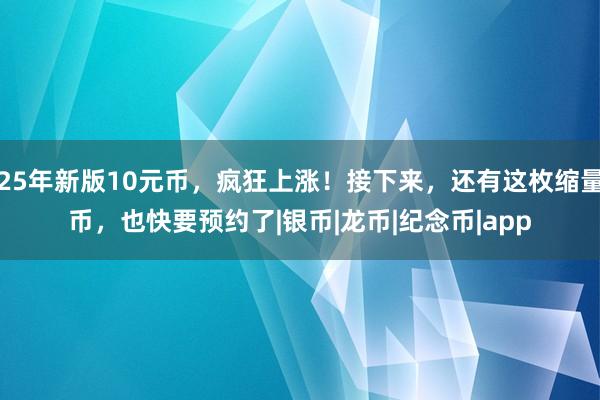 25年新版10元币,疯狂上涨!接下来,还有这枚缩量币,也快要预约了|银币|龙币|纪念币|app