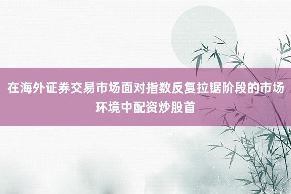 在海外证券交易市场面对指数反复拉锯阶段的市场环境中配资炒股首