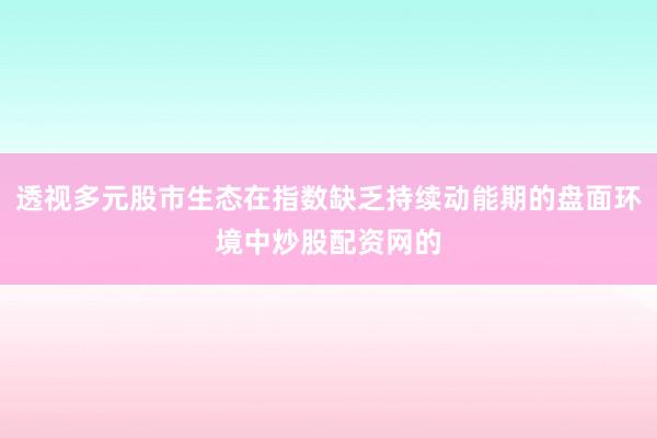 透视多元股市生态在指数缺乏持续动能期的盘面环境中炒股配资网的