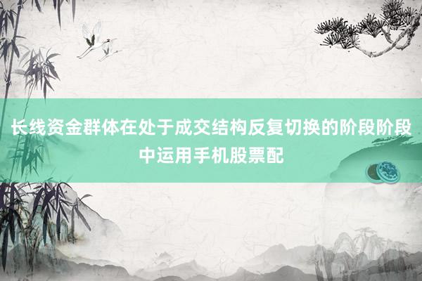 长线资金群体在处于成交结构反复切换的阶段阶段中运用手机股票配