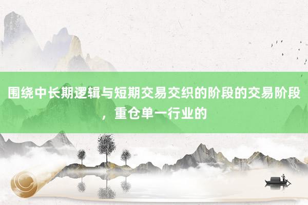 围绕中长期逻辑与短期交易交织的阶段的交易阶段，重仓单一行业的