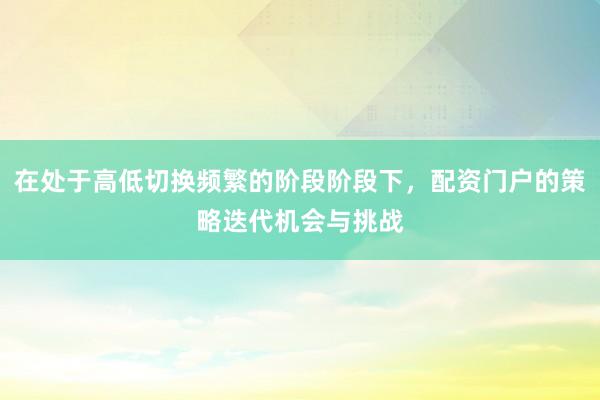 在处于高低切换频繁的阶段阶段下，配资门户的策略迭代机会与挑战