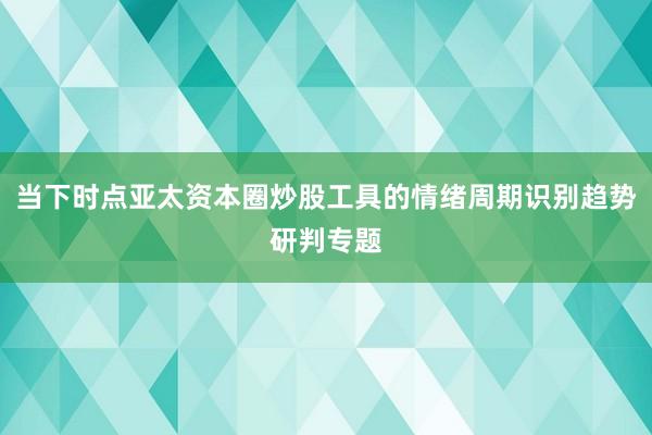 当下时点亚太资本圈炒股工具的情绪周期识别趋势研判专题