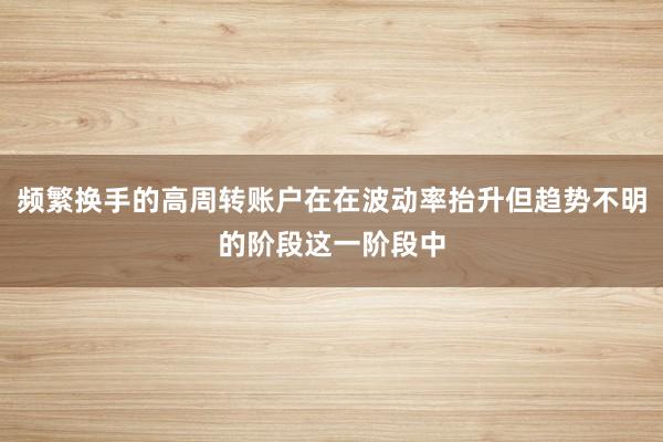 频繁换手的高周转账户在在波动率抬升但趋势不明的阶段这一阶段中