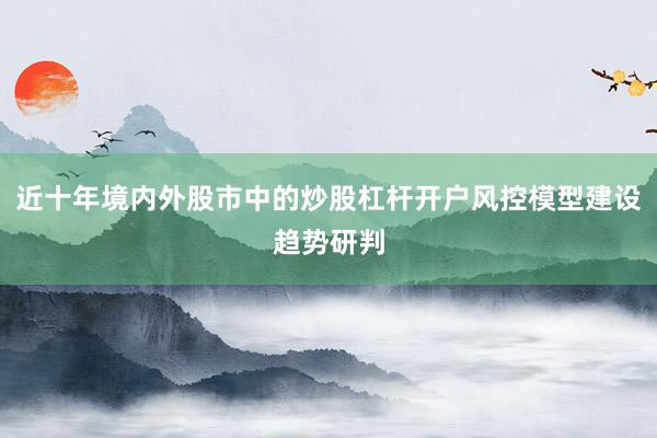 近十年境内外股市中的炒股杠杆开户风控模型建设趋势研判