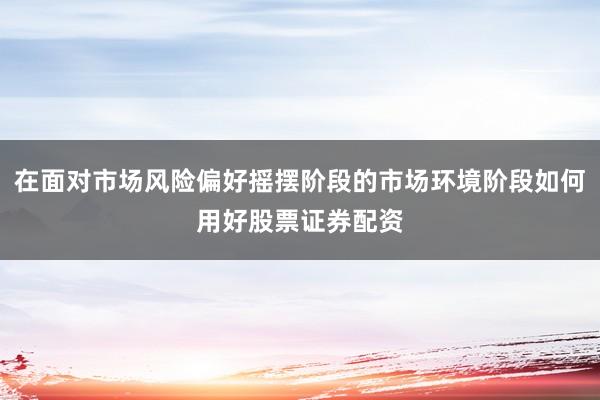 在面对市场风险偏好摇摆阶段的市场环境阶段如何用好股票证券配资