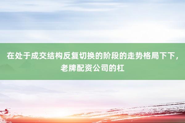 在处于成交结构反复切换的阶段的走势格局下下，老牌配资公司的杠