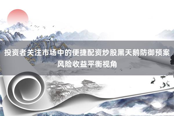 投资者关注市场中的便捷配资炒股黑天鹅防御预案风险收益平衡视角