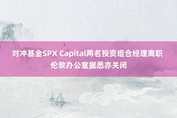 对冲基金SPX Capital两名投资组合经理离职 伦敦办公室据悉亦关闭