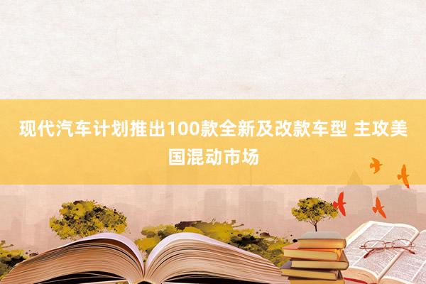 现代汽车计划推出100款全新及改款车型 主攻美国混动市场