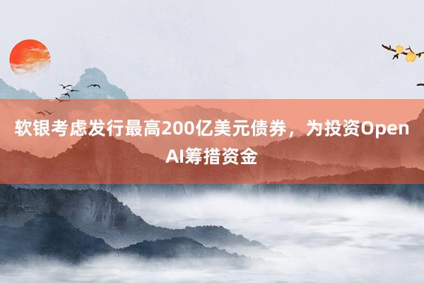 软银考虑发行最高200亿美元债券，为投资OpenAI筹措资金