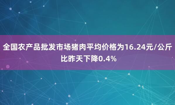 全国农产品批发市场猪肉平均价格为16.24元/公斤 比昨天下降0.4%