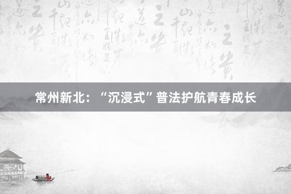 常州新北：“沉浸式”普法护航青春成长