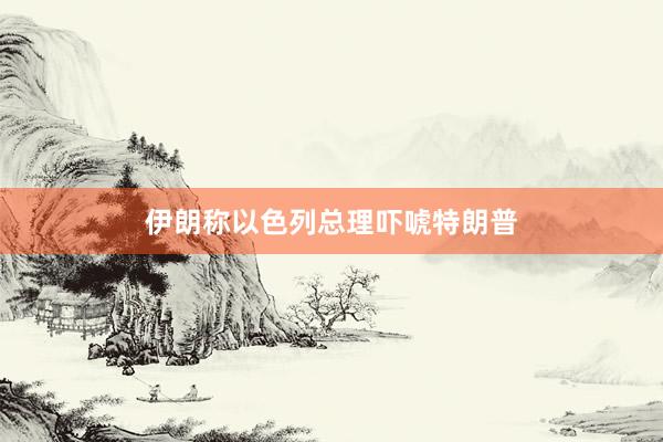 伊朗称以色列总理吓唬特朗普