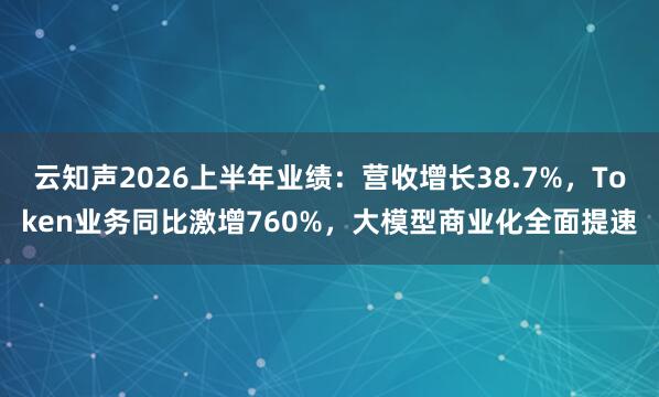 云知声2026上半年业绩：营收增长38.7%，Token业务同比激增760%，大模型商业化全面提速