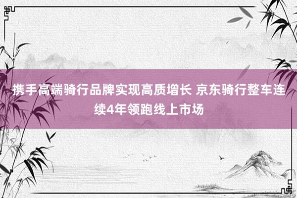 携手高端骑行品牌实现高质增长 京东骑行整车连续4年领跑线上市场