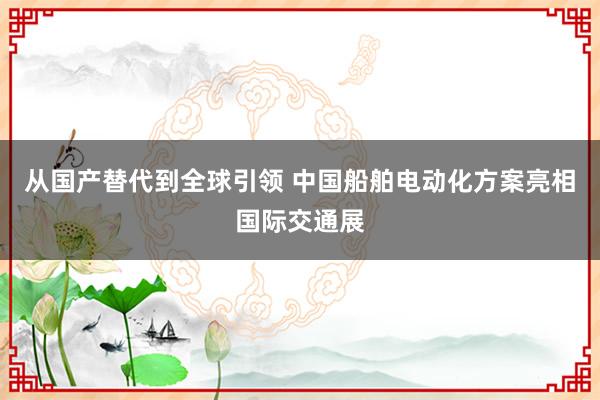 从国产替代到全球引领 中国船舶电动化方案亮相国际交通展