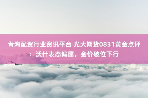 青海配资行业资讯平台 光大期货0831黄金点评：沃什表态偏鹰，金价破位下行
