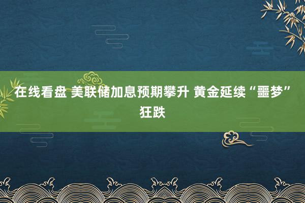 在线看盘 美联储加息预期攀升 黄金延续“噩梦”狂跌