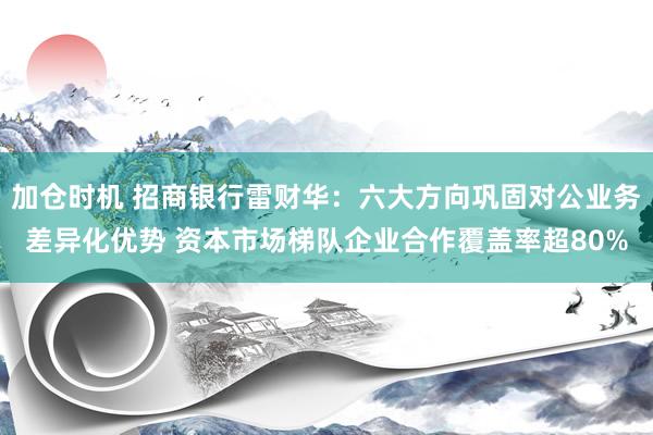 加仓时机 招商银行雷财华：六大方向巩固对公业务差异化优势 资本市场梯队企业合作覆盖率超80%
