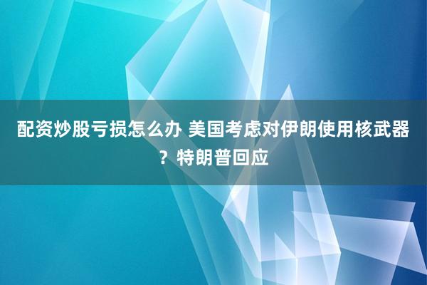 配资炒股亏损怎么办 美国考虑对伊朗使用核武器？特朗普回应