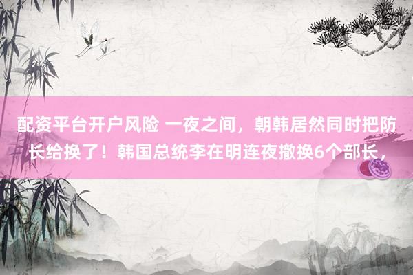 配资平台开户风险 一夜之间，朝韩居然同时把防长给换了！韩国总统李在明连夜撤换6个部长，