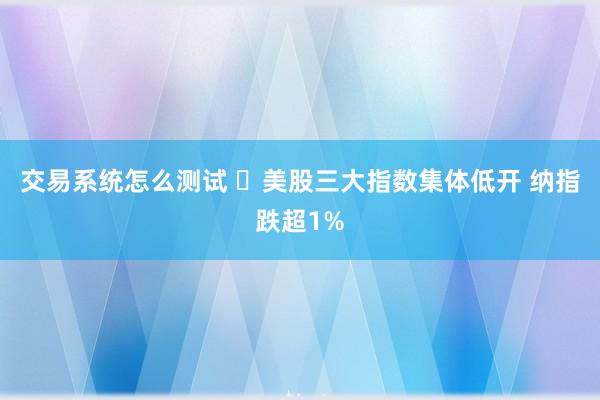 交易系统怎么测试 ​美股三大指数集体低开 纳指跌超1%