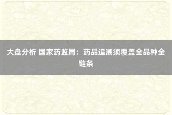 大盘分析 国家药监局：药品追溯须覆盖全品种全链条