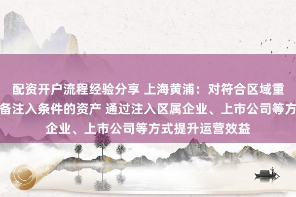 配资开户流程经验分享 上海黄浦：对符合区域重点产业方向、具备注入条件的资产 通过注入区属企业、上市公司等方式提升运营效益