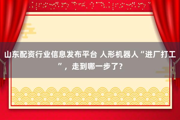 山东配资行业信息发布平台 人形机器人“进厂打工”，走到哪一步了？