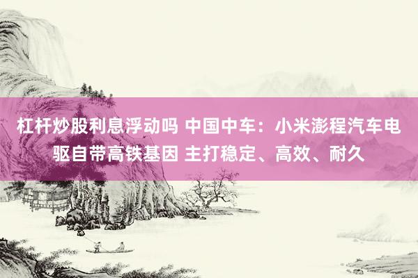 杠杆炒股利息浮动吗 中国中车：小米澎程汽车电驱自带高铁基因 主打稳定、高效、耐久