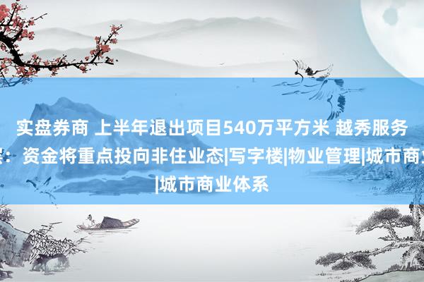 实盘券商 上半年退出项目540万平方米 越秀服务管理层：资金将重点投向非住业态|写字楼|物业管理|城市商业体系