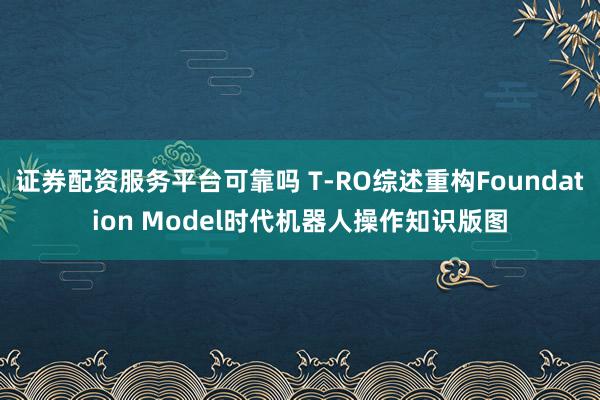 证券配资服务平台可靠吗 T-RO综述重构Foundation Model时代机器人操作知识版图