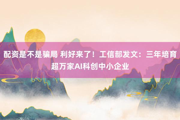 配资是不是骗局 利好来了！工信部发文：三年培育超万家AI科创中小企业