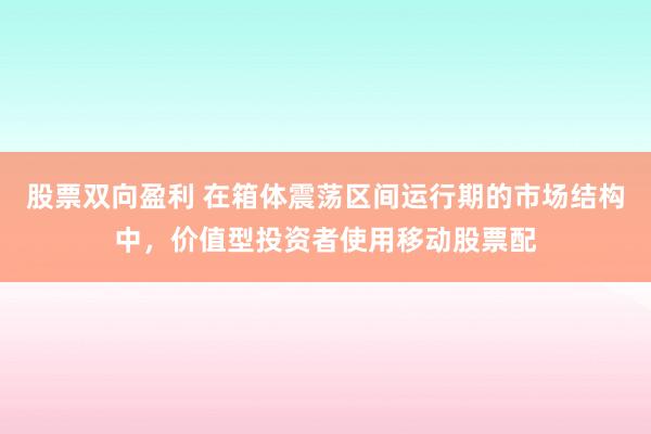 股票双向盈利 在箱体震荡区间运行期的市场结构中，价值型投资者使用移动股票配