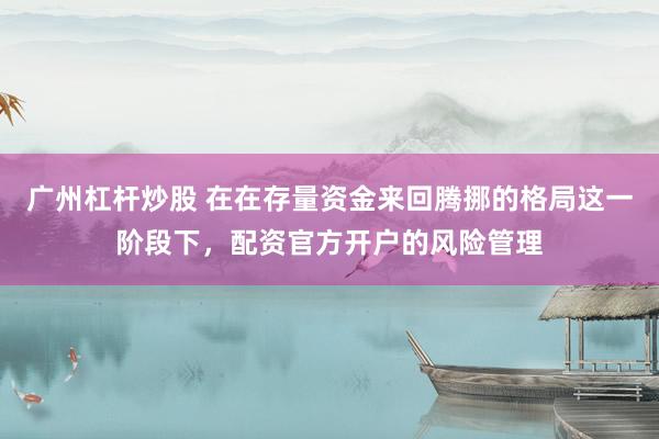 广州杠杆炒股 在在存量资金来回腾挪的格局这一阶段下，配资官方开户的风险管理